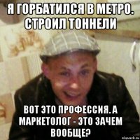 я горбатился в метро. строил тоннели вот это профессия. а маркетолог - это зачем вообще?