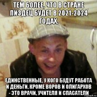 тем более, что в стране пиздец будет в 2021-2024 годах. единственные, у кого будут работа и деньги, кроме воров и олигархов - это врачи, учителя и спасатели