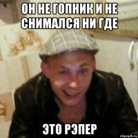он не гопник и не снимался ни где это рэпер