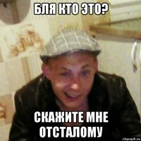 бля кто это? скажите мне отсталому