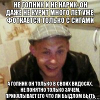 не гопник и не нарик. он даже не курит много лет уже, фоткается только с сигами а гопник он только в своих видосах. не понятно только зачем, прикалывает его что ли быдлом быть