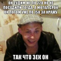 он судим же по 228 но не посадили тогда. а мотал срок он потом уже по 158 за кражу так что зек он