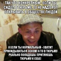так что конкретный - если ты сидел в тюрьме, то не надо рот открывать в обществе людей а если ты нормальный - хватит прикидываться зеком! а то в тюрьму реально попадешь! притянешь тюрьму к себе!