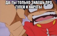 да, ты только знаешь про гулей и наруты 