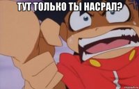 тут только ты насрал? 