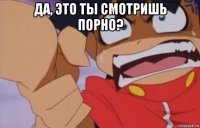 да, это ты смотришь порно? 