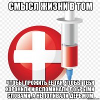смысл жизни в том чтобы прожить ее так, чтобы тебя хоронили и вспоминали добрыми словами, а не поливали дерьмом