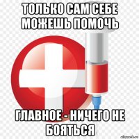 только сам себе можешь помочь главное - ничего не бояться