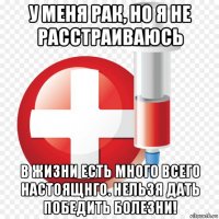 у меня рак, но я не расстраиваюсь в жизни есть много всего настоящнго. нельзя дать победить болезни!