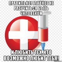 правильно! главное не разучиться быть чнловеком и любить тех, кто возможно любит тебя!