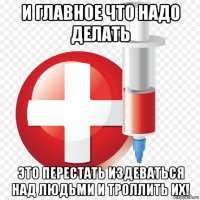 и главное что надо делать это перестать издеваться над людьми и троллить их!