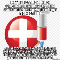 вот у тебя есть проблемы со здоровьем, но каждые 2 года гены обновляются и у твоих детей не будет твоих болезней а у тебя будет человек, который будет тебя любить, уважать, ценить просто потому, что ты его отец. и ты для него все седлаешь и он для тебя потом! разве это не хорошо?