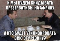 и мы будем скидывать презервативы на африку а кто будет утилизировать всю эту резину?