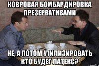 ковровая бомбардировка презервативами не, а потом утилизировать кто будет латекс?