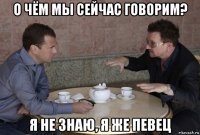 о чём мы сейчас говорим? я не знаю, я же певец