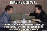 imagine ю ху ууу... я понимаю, но так кто презервативы будет утилизировать? у вас есть компания по переработке презервативов?