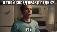 а твой сосед правд педик? угу