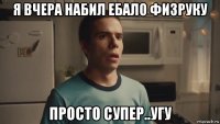я вчера набил ебало физруку просто супер..угу