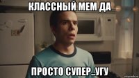 классный мем да просто супер..угу