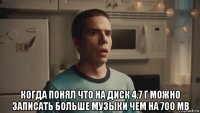  когда понял что на диск 4.7 г можно записать больше музыки чем на 700 mb