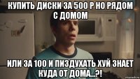купить диски за 500 р но рядом с домом или за 100 и пиздухать хуй знает куда от дома...?!