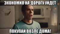 экономия на дорогу уйдет покупай возле дома!