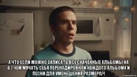  а что если можно записать все скаченные альбомы на 4.7 чем мучать себя перекодировкой каждого альбома и песни для уменьшения размера?!