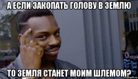 а если закопать голову в землю то земля станет моим шлемом?