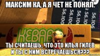 максим ка, а я чет не понял. ты считаешь, что это илья гилев и ты с ним встречаешься???