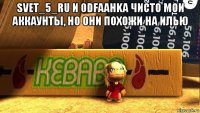 svet_5_ru и 0dfaahka чисто мои аккаунты, но они похожи на илью 