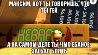 максим, вот ты говоришь, что ты гей а на самом деле ты чмо ебаное, заебал блятб