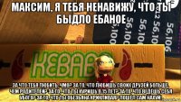 максим, я тебя ненавижу, что ты быдло ебаное за что тебя любить, чмо? за то, что любишь своих друзей больше, чем родителей? за то, что ты куришь в 15 лет? за то, что ведёшь себя убого? за то, что ты обезьяна крикливая? пошел сам нахуй!
