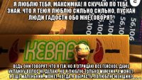 я люблю тебя, максимка! я скучаю по тебе. знай, что я теюя люблю сильно сильно, пускай люди гадости обо мне говорят. ведь они говорят, что я гей, но я отрицаю все гейское, даже уклажку волос не делаю. но я люблю только мужчин. а может, я еще маленький, может, когда я вырасту, полюблю женщин?