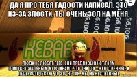 да я про тебя гадости написал. это из-за злости, ты очень зол на меня. люди не любят геев. они предписывают гоям (гомосексуальным мужчинам), что они геи - женственные и педерастические, то это не так. мы мужественные