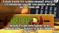 я знаю, я верю, что ты меня любишь. просто ты это скрываешь. а я тоже тебя люблю, мечтаю быть с тобой, как г0и день ото дня доказывают, не все гомосексуалы — педерасты, не все любящие мужчин — геи.