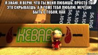 я знаю, я верю, что ты меня любишь. просто ты это скрываешь. а я тоже тебя люблю, мечтаю быть с тобой, как 