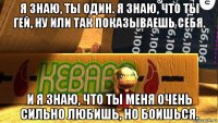 я знаю, ты один. я знаю, что ты гей, ну или так показываешь себя. и я знаю, что ты меня очень сильно любишь, но боишься.