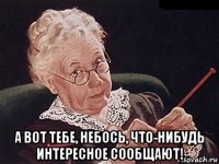  а вот тебе, небось, что-нибудь интересное сообщают!