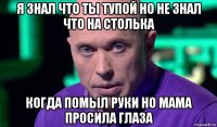 я знал что ты тупой но не знал что на столька когда помыл руки но мама просила глаза