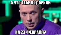 а что тебе подарили на 23 февраля?