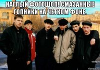 наглый фотошоп! смазанные гопники на четком фоне. 