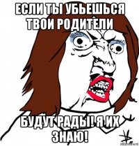 если ты убьешься твои родители будут рады! я их знаю!