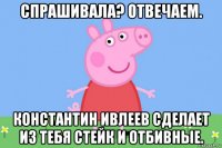 спрашивала? отвечаем. константин ивлеев сделает из тебя стейк и отбивные.