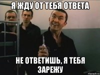 я жду от тебя ответа не ответишь, я тебя зарежу