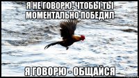 я не говорю, чтобы ты моментально победил я говорю - общайся