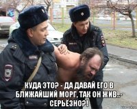  куда это? - да давай его в ближайший морг, так он жив..- серьёзно?!