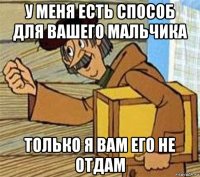 у меня есть способ для вашего мальчика только я вам его не отдам