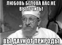 любовь белова вас не вылечить! вы даун от природы