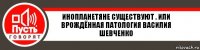 ИНОПЛАНеТЯНЕ СУЩЕСТВУЮТ . ИЛИ ВРОЖДЁННАЯ ПАТОЛОГИЯ ВАСИЛИЯ ШЕВЧЕНКО