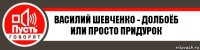 ВАСИЛИЙ ШЕВЧЕНКО - ДОЛБОЁБ ИЛИ ПРОСТО ПРИДУРОК